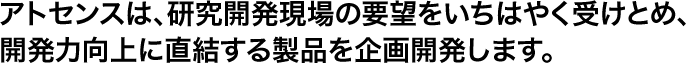 アトセンスは、研究開発現場の要望をいちはやく受けとめ、開発力向上に直結する製品を企画開発します