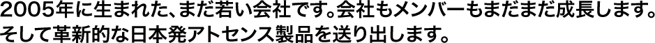 2005年に生まれた、まだ若い会社です。会社もメンバーもまだまだ成長します。そして革新的な日本発アトセンス製品を送り出します。