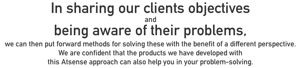 In sharing our clients objectives and being aware of their problems, we can then put forward methods for solving these with the benefit of a different perspective.
We are confident that the products we have developed with this Atsense approach can also help you in your problem-solving
